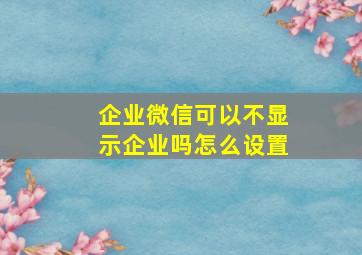 企业微信可以不显示企业吗怎么设置