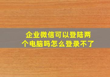 企业微信可以登陆两个电脑吗怎么登录不了