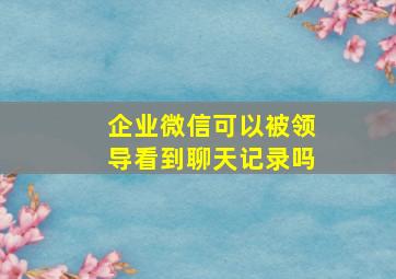 企业微信可以被领导看到聊天记录吗