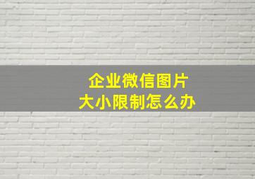 企业微信图片大小限制怎么办