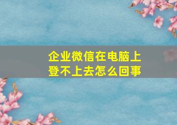 企业微信在电脑上登不上去怎么回事