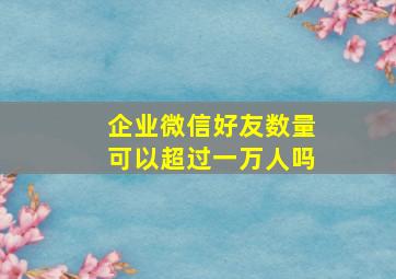 企业微信好友数量可以超过一万人吗