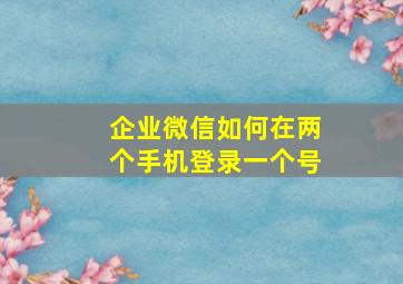 企业微信如何在两个手机登录一个号