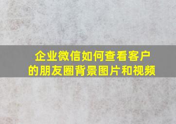 企业微信如何查看客户的朋友圈背景图片和视频