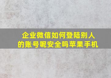 企业微信如何登陆别人的账号呢安全吗苹果手机