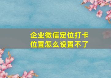 企业微信定位打卡位置怎么设置不了