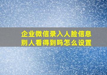 企业微信录入人脸信息别人看得到吗怎么设置