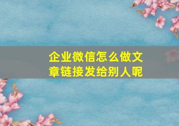 企业微信怎么做文章链接发给别人呢