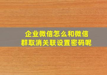 企业微信怎么和微信群取消关联设置密码呢