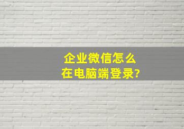 企业微信怎么在电脑端登录?