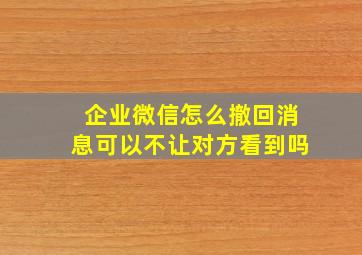 企业微信怎么撤回消息可以不让对方看到吗