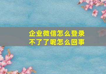 企业微信怎么登录不了了呢怎么回事