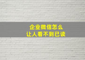 企业微信怎么让人看不到已读