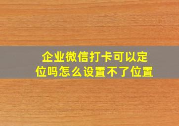 企业微信打卡可以定位吗怎么设置不了位置