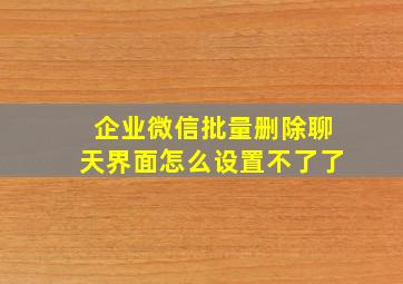 企业微信批量删除聊天界面怎么设置不了了