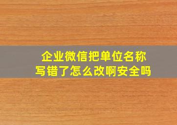 企业微信把单位名称写错了怎么改啊安全吗