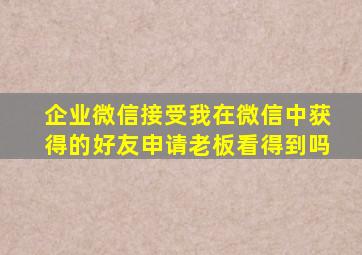 企业微信接受我在微信中获得的好友申请老板看得到吗