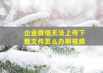 企业微信无法上传下载文件怎么办啊视频