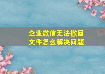 企业微信无法撤回文件怎么解决问题