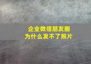 企业微信朋友圈为什么发不了照片