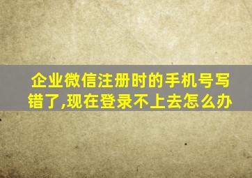 企业微信注册时的手机号写错了,现在登录不上去怎么办