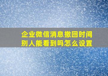 企业微信消息撤回时间别人能看到吗怎么设置