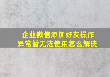 企业微信添加好友操作异常暂无法使用怎么解决