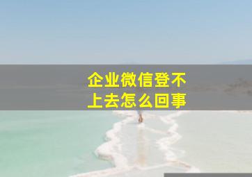 企业微信登不上去怎么回事