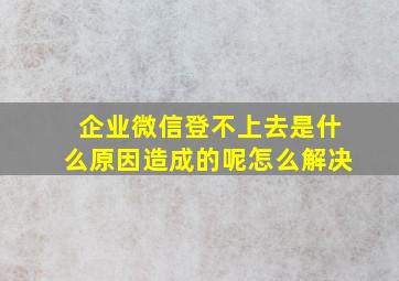 企业微信登不上去是什么原因造成的呢怎么解决