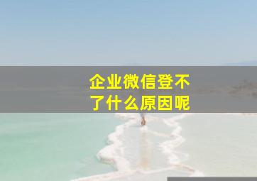 企业微信登不了什么原因呢