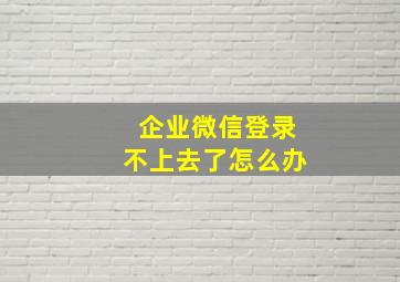 企业微信登录不上去了怎么办