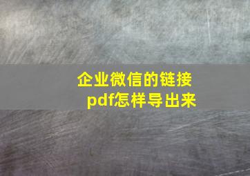 企业微信的链接pdf怎样导出来