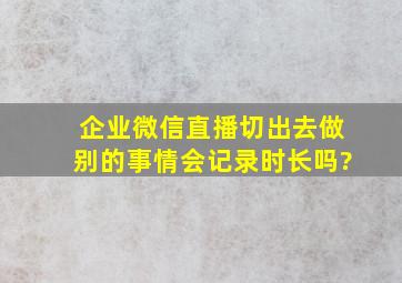 企业微信直播切出去做别的事情会记录时长吗?