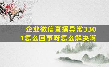 企业微信直播异常3301怎么回事呀怎么解决啊