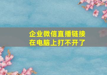 企业微信直播链接在电脑上打不开了