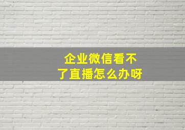 企业微信看不了直播怎么办呀