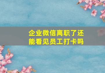 企业微信离职了还能看见员工打卡吗