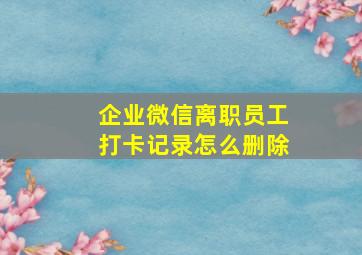 企业微信离职员工打卡记录怎么删除