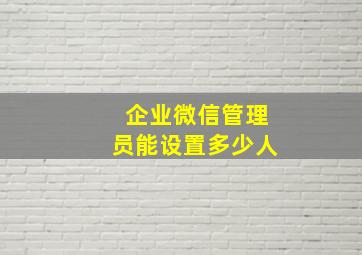 企业微信管理员能设置多少人