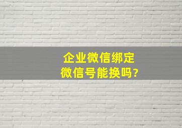 企业微信绑定微信号能换吗?