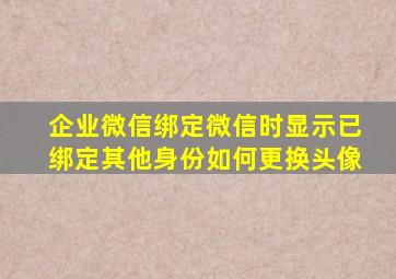 企业微信绑定微信时显示已绑定其他身份如何更换头像