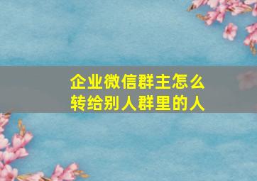 企业微信群主怎么转给别人群里的人