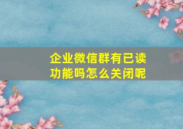 企业微信群有已读功能吗怎么关闭呢