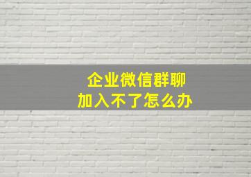 企业微信群聊加入不了怎么办