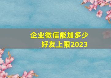 企业微信能加多少好友上限2023