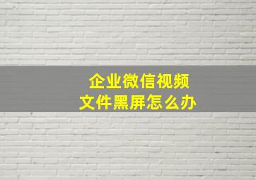 企业微信视频文件黑屏怎么办