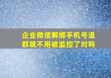 企业微信解绑手机号退群就不用被监控了对吗