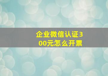 企业微信认证300元怎么开票