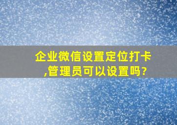 企业微信设置定位打卡,管理员可以设置吗?