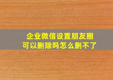 企业微信设置朋友圈可以删除吗怎么删不了